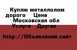 Куплю металлолом дорого  › Цена ­ 16 000 - Московская обл. Услуги » Другие   